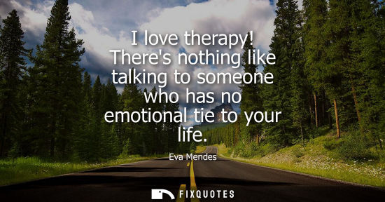 Small: I love therapy! Theres nothing like talking to someone who has no emotional tie to your life