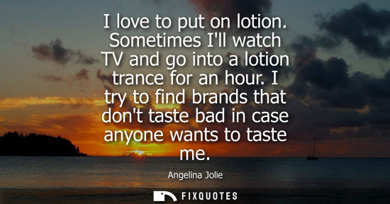 Small: Angelina Jolie: I love to put on lotion. Sometimes Ill watch TV and go into a lotion trance for an hour.