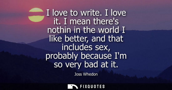 Small: I love to write. I love it. I mean theres nothin in the world I like better, and that includes sex, probably b