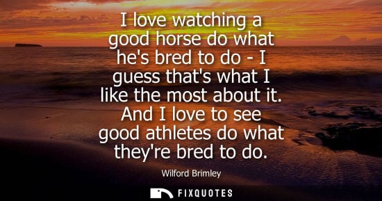 Small: I love watching a good horse do what hes bred to do - I guess thats what I like the most about it.