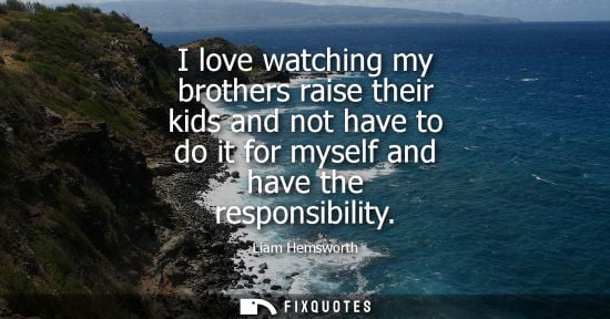Small: I love watching my brothers raise their kids and not have to do it for myself and have the responsibility