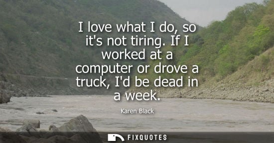Small: I love what I do, so its not tiring. If I worked at a computer or drove a truck, Id be dead in a week