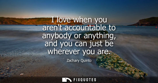 Small: I love when you arent accountable to anybody or anything, and you can just be wherever you are