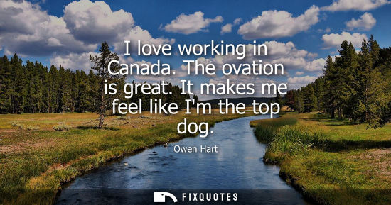 Small: I love working in Canada. The ovation is great. It makes me feel like Im the top dog