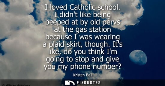 Small: I loved Catholic school. I didnt like being beeped at by old pervs at the gas station because I was wea