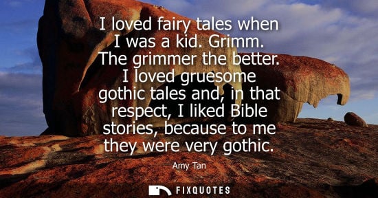 Small: I loved fairy tales when I was a kid. Grimm. The grimmer the better. I loved gruesome gothic tales and, in tha