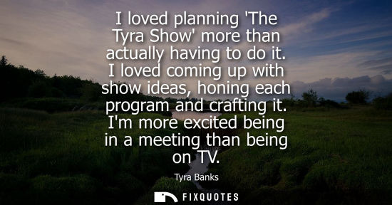Small: I loved planning The Tyra Show more than actually having to do it. I loved coming up with show ideas, h