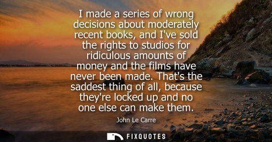 Small: I made a series of wrong decisions about moderately recent books, and Ive sold the rights to studios fo