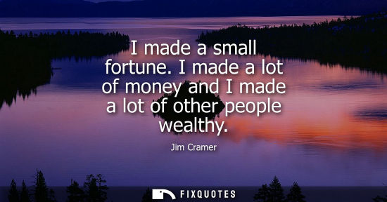 Small: I made a small fortune. I made a lot of money and I made a lot of other people wealthy