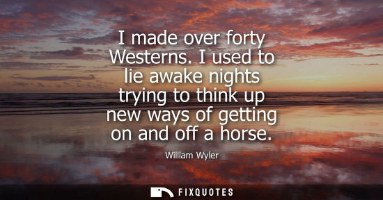 Small: I made over forty Westerns. I used to lie awake nights trying to think up new ways of getting on and of