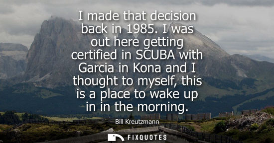 Small: I made that decision back in 1985. I was out here getting certified in SCUBA with Garcia in Kona and I 