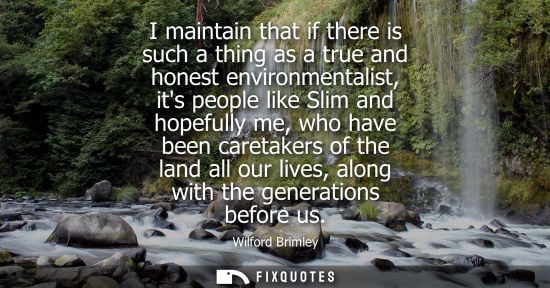 Small: I maintain that if there is such a thing as a true and honest environmentalist, its people like Slim an