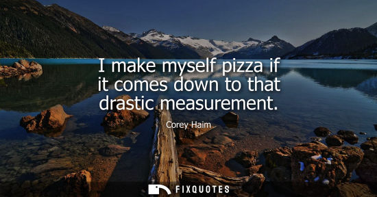 Small: I make myself pizza if it comes down to that drastic measurement