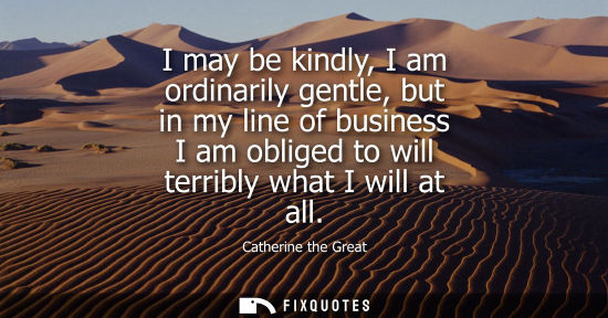Small: Catherine the Great - I may be kindly, I am ordinarily gentle, but in my line of business I am obliged to will