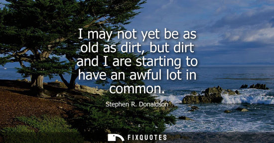 Small: I may not yet be as old as dirt, but dirt and I are starting to have an awful lot in common