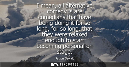 Small: I mean, all alternative comedy is are comedians that have being doing it for so long, for so long, that