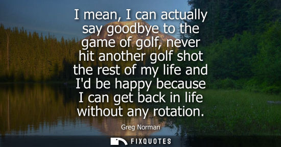 Small: I mean, I can actually say goodbye to the game of golf, never hit another golf shot the rest of my life