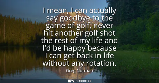 Small: I mean, I can actually say goodbye to the game of golf, never hit another golf shot the rest of my life and Id