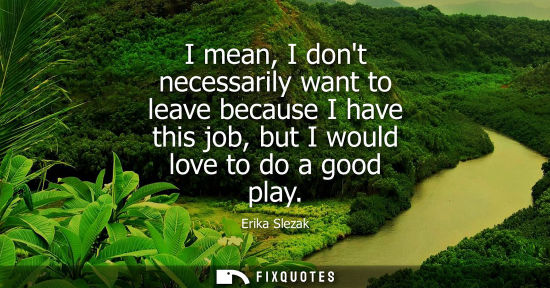 Small: I mean, I dont necessarily want to leave because I have this job, but I would love to do a good play - Erika S
