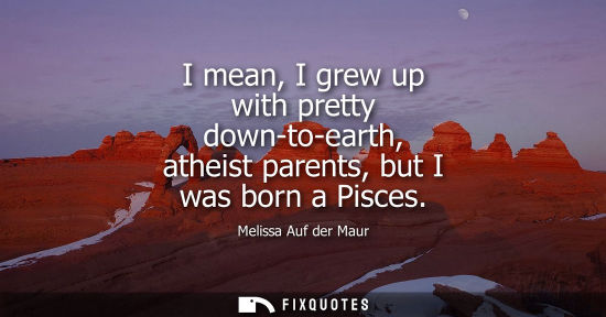 Small: I mean, I grew up with pretty down-to-earth, atheist parents, but I was born a Pisces