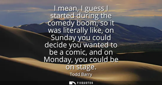 Small: I mean, I guess I started during the comedy boom, so it was literally like, on Sunday you could decide you wan