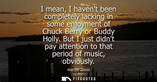 Small: I mean, I havent been completely lacking in some enjoyment of Chuck Berry or Buddy Holly. But I just di