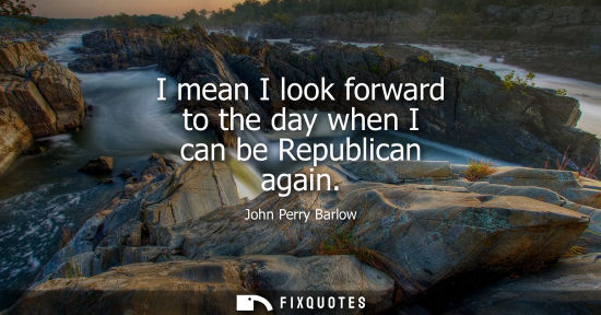 Small: I mean I look forward to the day when I can be Republican again