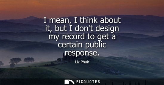 Small: I mean, I think about it, but I dont design my record to get a certain public response