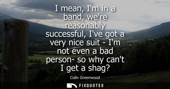Small: I mean, Im in a band, were reasonably successful, Ive got a very nice suit - Im not even a bad person- 