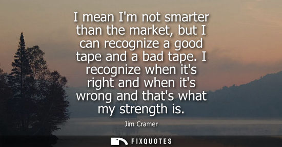 Small: I mean Im not smarter than the market, but I can recognize a good tape and a bad tape. I recognize when