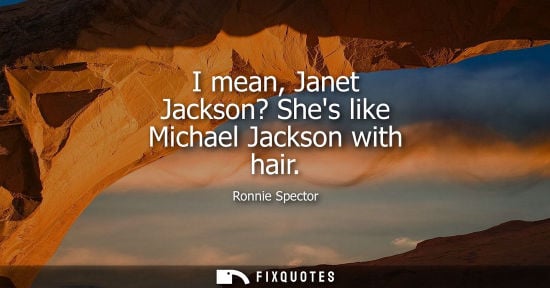 Small: I mean, Janet Jackson? Shes like Michael Jackson with hair