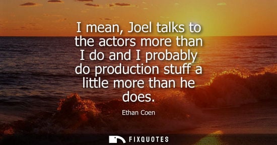 Small: I mean, Joel talks to the actors more than I do and I probably do production stuff a little more than h
