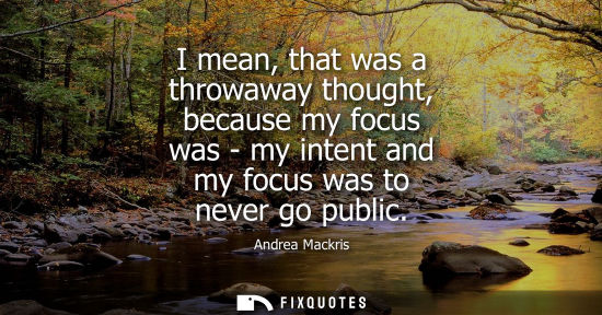 Small: I mean, that was a throwaway thought, because my focus was - my intent and my focus was to never go pub