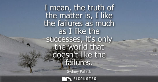 Small: I mean, the truth of the matter is, I like the failures as much as I like the successes, its only the w