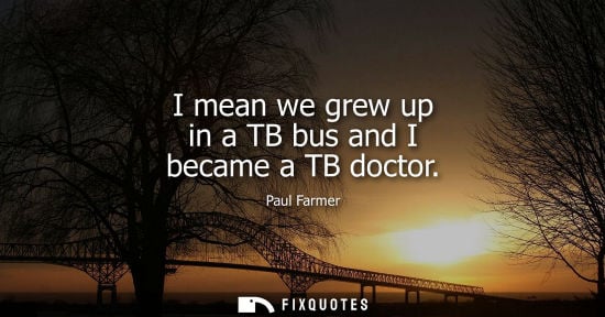 Small: I mean we grew up in a TB bus and I became a TB doctor
