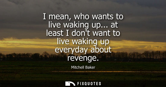 Small: I mean, who wants to live waking up... at least I dont want to live waking up everyday about revenge