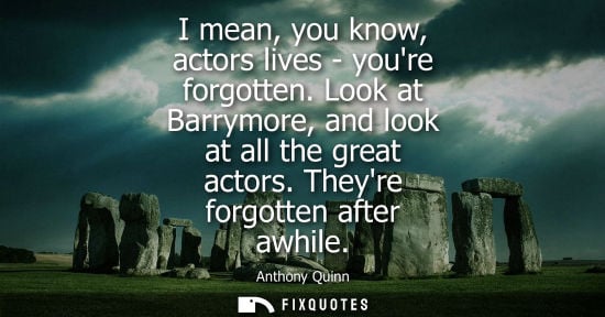 Small: I mean, you know, actors lives - youre forgotten. Look at Barrymore, and look at all the great actors. Theyre 
