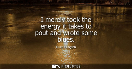 Small: I merely took the energy it takes to pout and wrote some blues