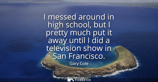 Small: I messed around in high school, but I pretty much put it away until I did a television show in San Francisco
