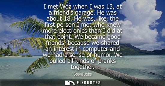Small: I met Woz when I was 13, at a friends garage. He was about 18. He was, like, the first person I met who