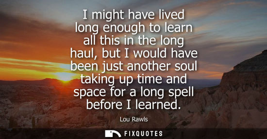 Small: I might have lived long enough to learn all this in the long haul, but I would have been just another s
