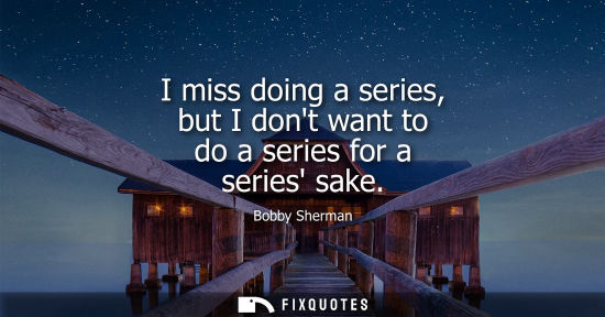 Small: I miss doing a series, but I dont want to do a series for a series sake