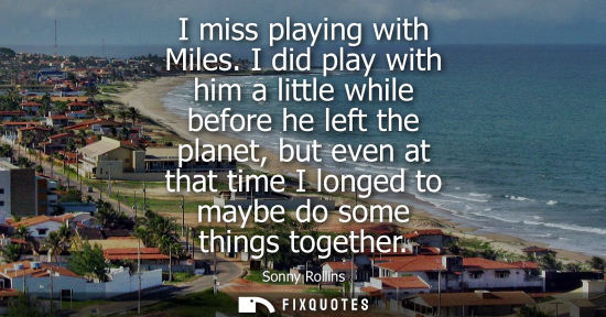 Small: I miss playing with Miles. I did play with him a little while before he left the planet, but even at th