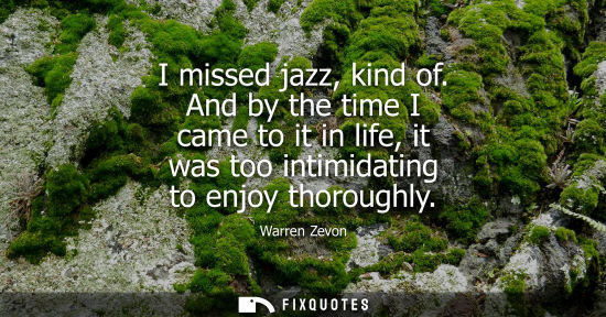 Small: I missed jazz, kind of. And by the time I came to it in life, it was too intimidating to enjoy thorough