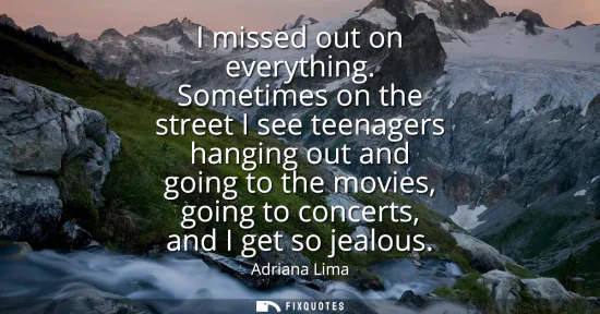 Small: I missed out on everything. Sometimes on the street I see teenagers hanging out and going to the movies, going