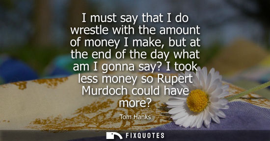 Small: I must say that I do wrestle with the amount of money I make, but at the end of the day what am I gonna