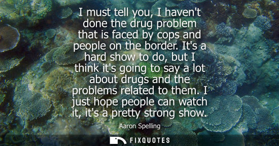 Small: I must tell you, I havent done the drug problem that is faced by cops and people on the border.
