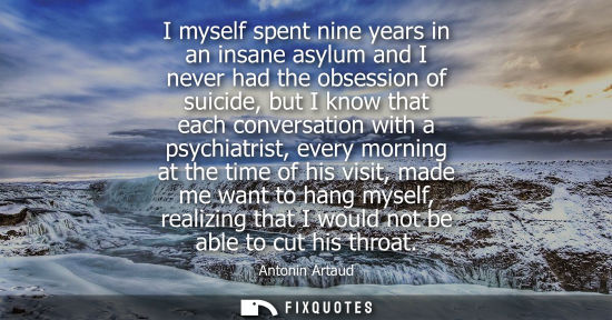 Small: I myself spent nine years in an insane asylum and I never had the obsession of suicide, but I know that