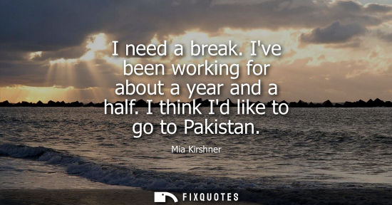 Small: I need a break. Ive been working for about a year and a half. I think Id like to go to Pakistan