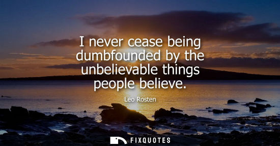 Small: I never cease being dumbfounded by the unbelievable things people believe